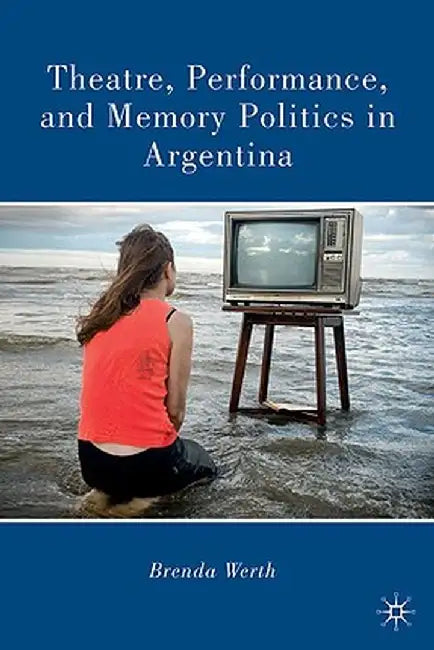Theatre, Performance, and Memory Politics in Argentina by B. Werth