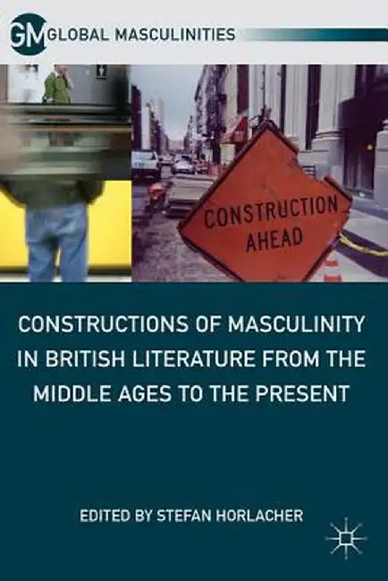 Constructions of Masculinity in British Literature from the Middle Ages to the Present by S. Horlacher