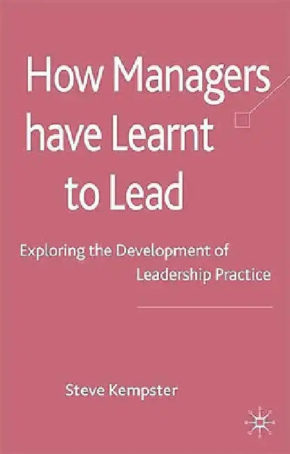 How Managers Have Learnt to Lead: Exploring the Development of Leadership Practice by S. Kempster