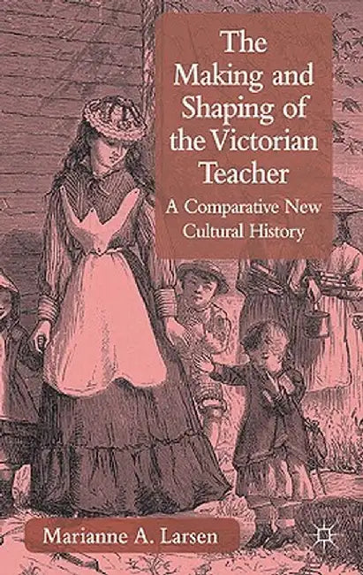 The Making and Shaping of the Victorian Teacher: A Comparative New Cultural History by M. Larsen