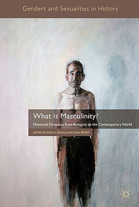 What Is Masculinity?: Historical Dynamics from Antiquity to the Contemporary World by J. Arnold