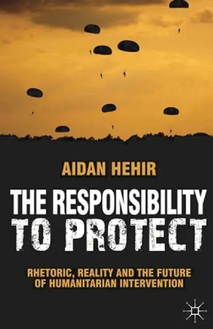The Responsibility to Protect: Rhetoric, Reality and the Future of Humanitarian Intervention by Aidan Hehir