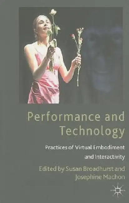 Performance and Technology: Practices of Virtual Embodiment and Interactivity by S. Broadhurst