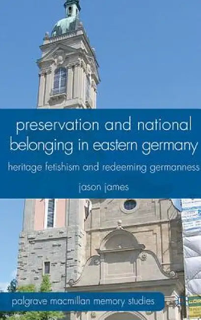 Preservation and National Belonging in Eastern Germany: Heritage Fetishism and Redeeming Germanness by J. James