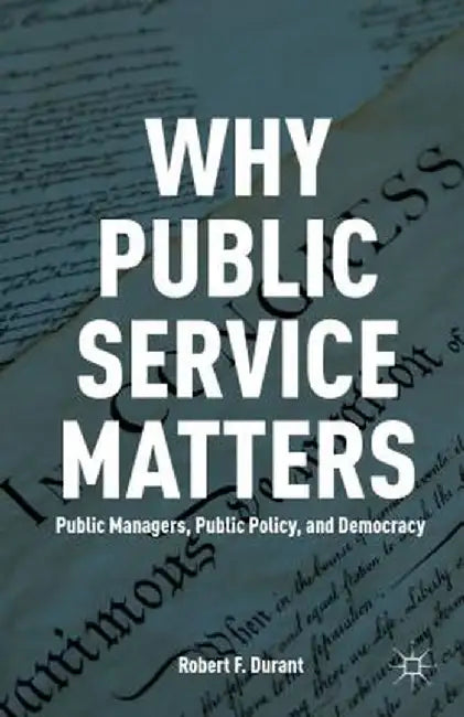 Why Public Service Matters: Public Managers, Public Policy, and Democracy by R. Durant