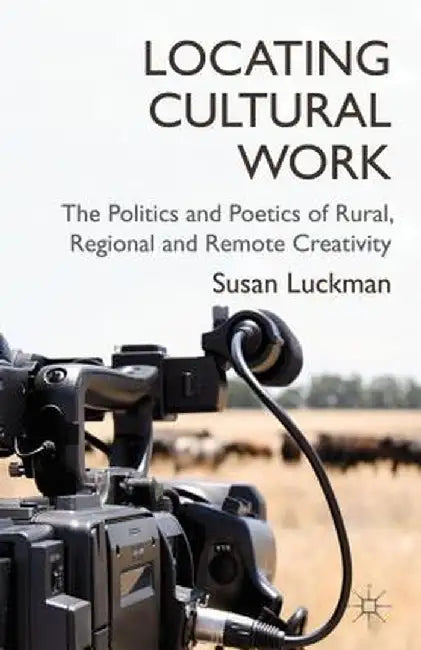 Locating Cultural Work: The Politics and Poetics of Rural, Regional and Remote Creativity by S. Luckman