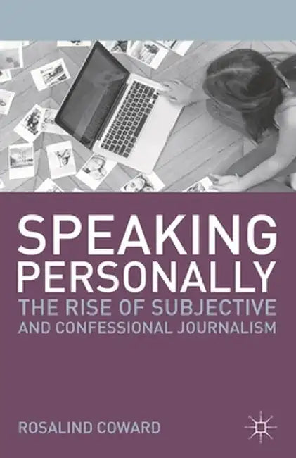 Speaking Personally: The Rise of Subjective and Confessional Journalism by Rosalind Coward