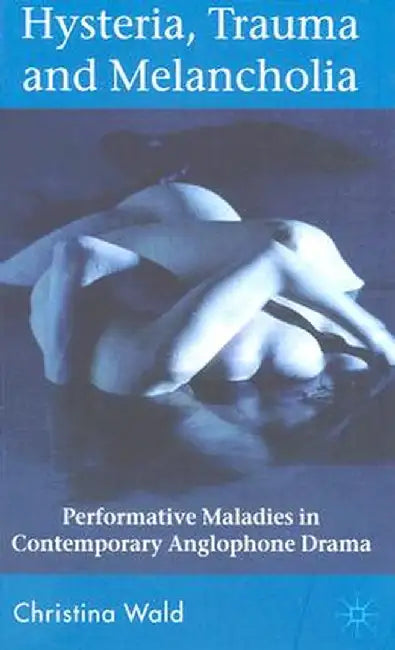 Hysteria, Trauma and Melancholia: Performative Maladies in Contemporary Anglophone Drama by C. Wald