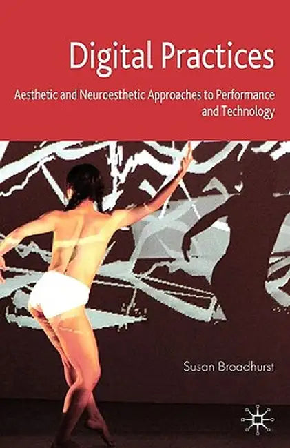Digital Practices: Aesthetic and Neuroesthetic Approaches to Performance and Technology by S. Broadhurst