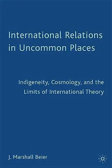 International Relations in Uncommon Places: Indigeneity, Cosmology, and the Limits of International Theory by J. Beier