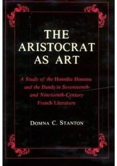 The Aristocrat as Art: A Study of the Honnête Homme and the Dandy in Seventeenth- And Nineteenth-Century Fiction by Domna Stanton