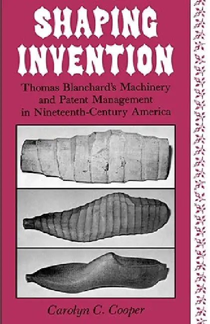Shaping Invention: Thomas Blanchard's Machinery and Patent Management in Nineteenth-Century America by Carolyn Cooper