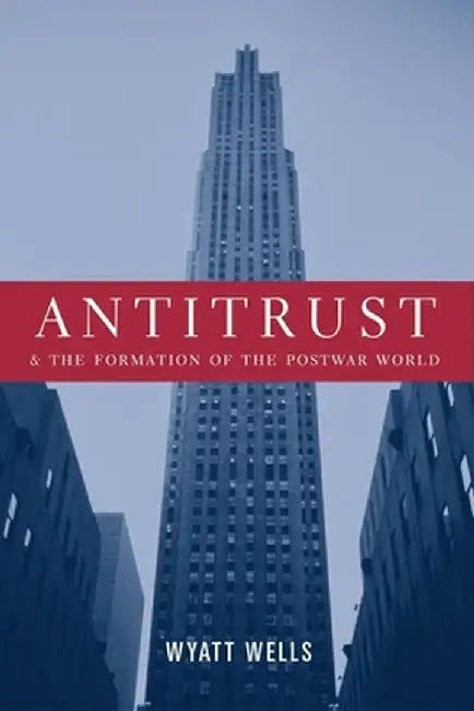 Antitrust and the Formation of the Postwar World by Wyatt Wells