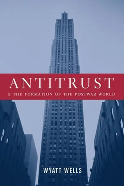Antitrust and the Formation of the Postwar World by Wyatt Wells