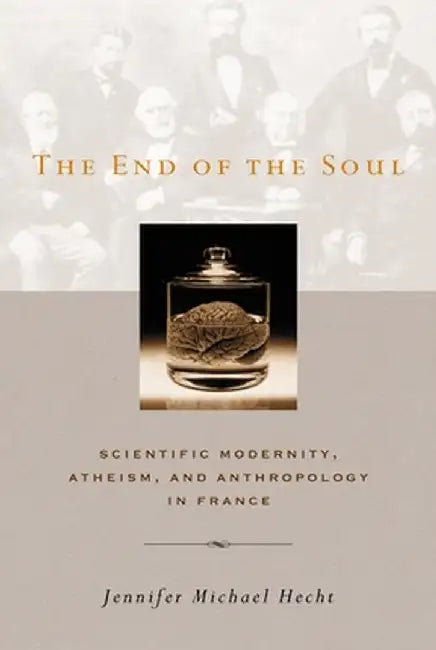 The End of the Soul: Scientific Modernity, Atheism, and Anthropology in France by Jennifer M Hecht