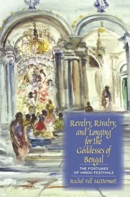 Revelry, Rivalry, and Longing for the Goddesses of Bengal: The Fortunes of Hindu Festivals by Rachel Mcdermott