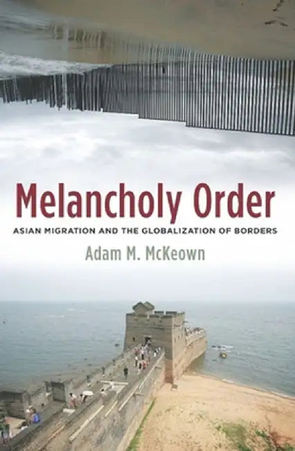 Melancholy Order: Asian Migration and the Globalization of Borders by Adam Mckeown