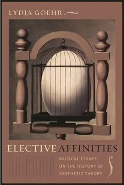 Elective Affinities: Musical Essays on the History of Aesthetic Theory by Lydia Goehr