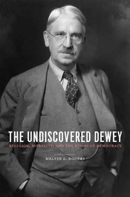 The Undiscovered Dewey: Religion, Morality, and the Ethos of Democracy by Melvin Rogers