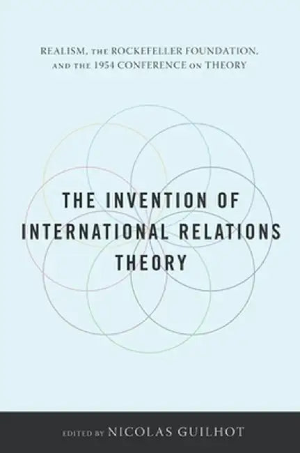 The Invention of International Relations Theory: Realism, the Rockefeller Foundation, and the 1954 Conference on Theory by Nicolas Guilhot