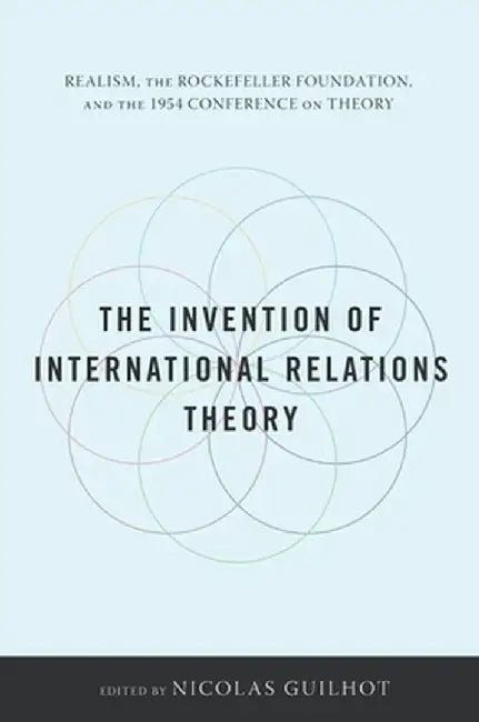 The Invention of International Relations Theory: Realism, the Rockefeller Foundation, and the 1954 Conference on Theory by Nicolas Guilhot