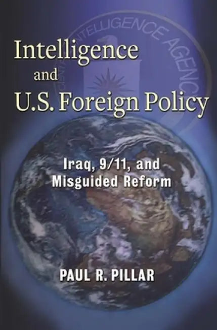 Intelligence and U.S. Foreign Policy: Iraq, 9/11, and Misguided Reform by Paul Pillar