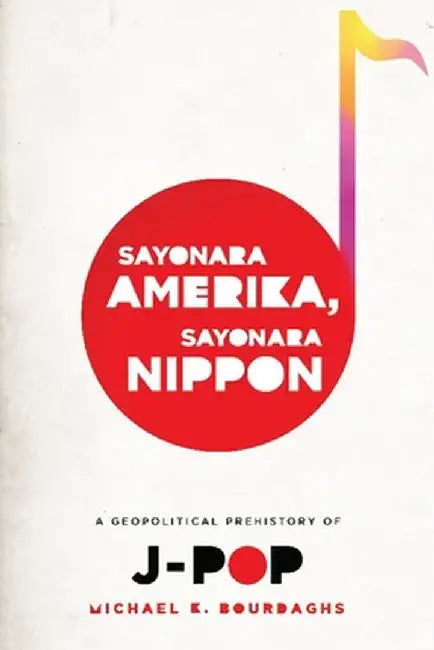 Sayonara Amerika, Sayonara Nippon: A Geopolitical Prehistory of J-Pop by Michael Bourdaghs