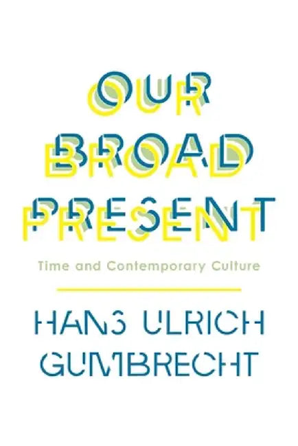 Our Broad Present: Time and Contemporary Culture by Hans Ulrich Gumbrecht