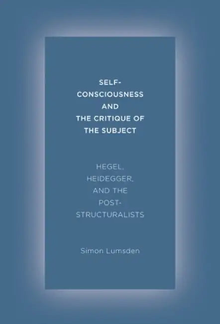 Self-Consciousness and the Critique of the Subject: Hegel, Heidegger, and the Poststructuralists by Simon Lumsden