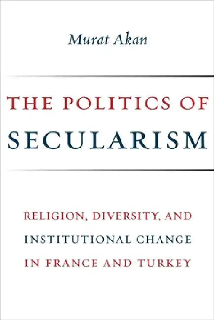 The Politics of Secularism: Religion, Diversity, and Institutional Change in France and Turkey by Murat Akan