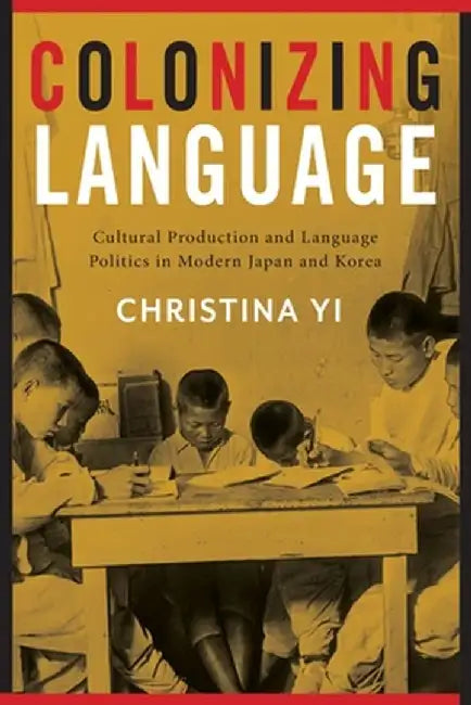 Colonizing Language: Cultural Production and Language Politics in Modern Japan and Korea by Christina Yi
