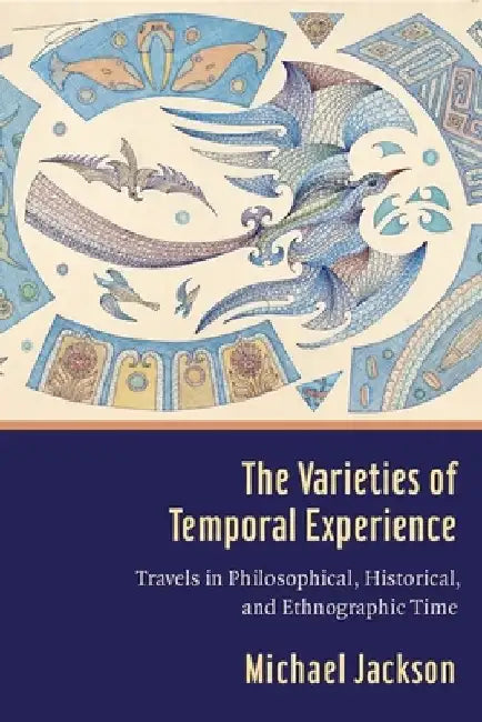 The Varieties of Temporal Experience: Travels in Philosophical, Historical, and Ethnographic Time by Michael Jackson