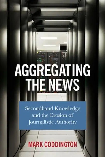 Aggregating the News: Secondhand Knowledge and the Erosion of Journalistic Authority by Mark Coddington