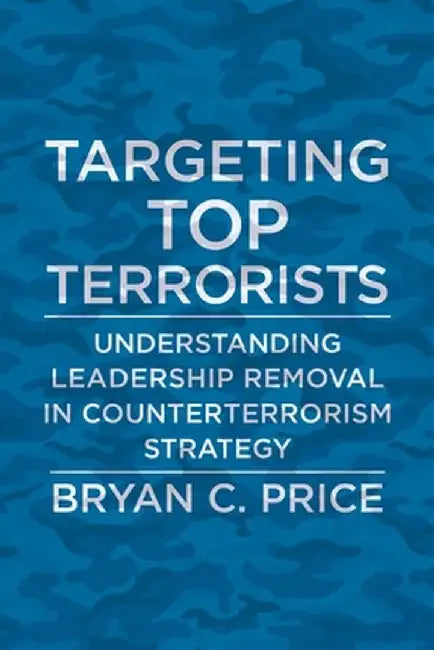 Targeting Top Terrorists: Understanding Leadership Removal in Counterterrorism Strategy by Bryan C. Price