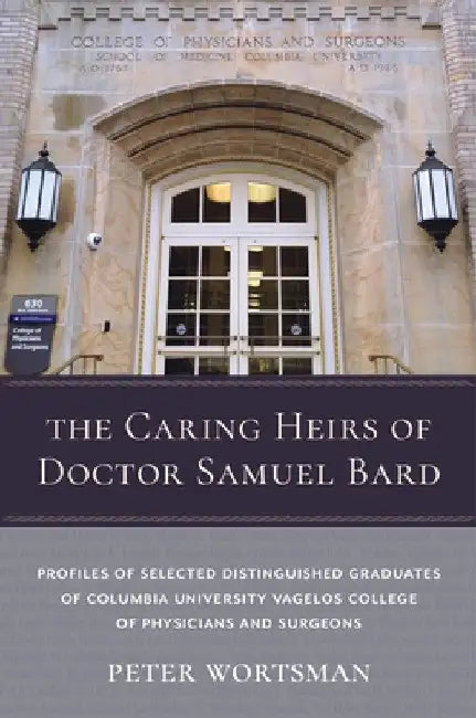The Caring Heirs of Doctor Samuel Bard: Profiles of Selected Distinguished Graduates of Columbia University Vagelos College of Physicians and Surgeons by Peter Wortsman