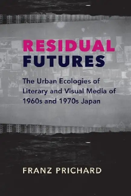 Residual Futures: The Urban Ecologies of Literary and Visual Media of 1960s and 1970s Japan by Franz Prichard