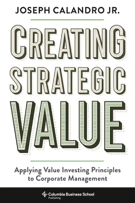 Creating Strategic Value: Applying Value Investing Principles to Corporate Management by Joseph Calandro Calandro