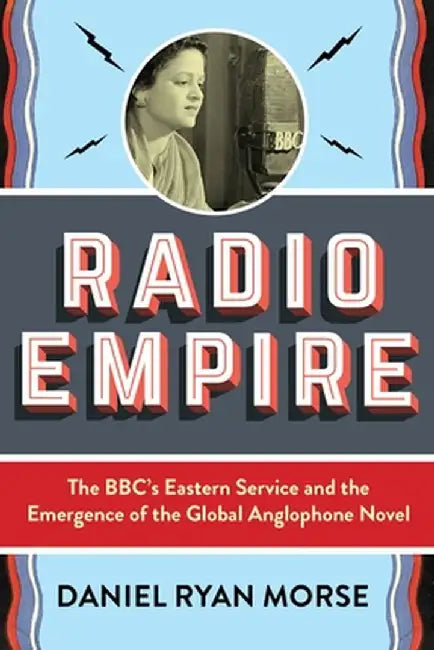 Radio Empire: The Bbc's Eastern Service and the Emergence of the Global Anglophone Novel by Daniel Ryan Morse