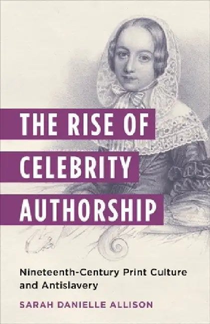 The Rise of Celebrity Authorship: Nineteenth-Century Print Culture and Antislavery by Sarah Danielle Allison
