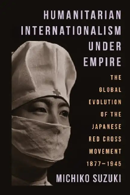 Humanitarian Internationalism Under Empire: The Global Evolution of the Japanese Red Cross Movement, 1877-1945 by Michiko Suzuki