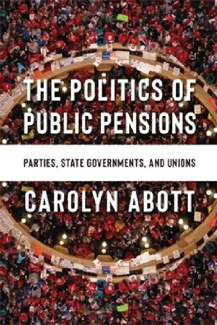 The Politics of Public Pensions: Parties, State Governments, and Unions by Carolyn Abott