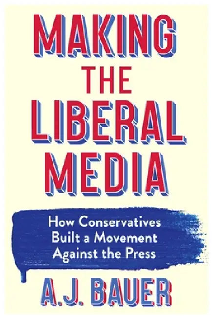 Making the Liberal Media: How Conservatives Built a Movement Against the Press by A. J. Bauer