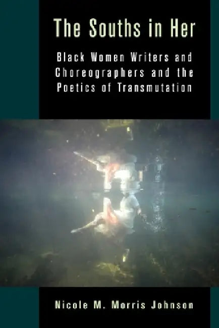 The Souths in Her: Black Women Writers and Choreographers and the Poetics of Transmutation by Nicole M. Morris Johnson