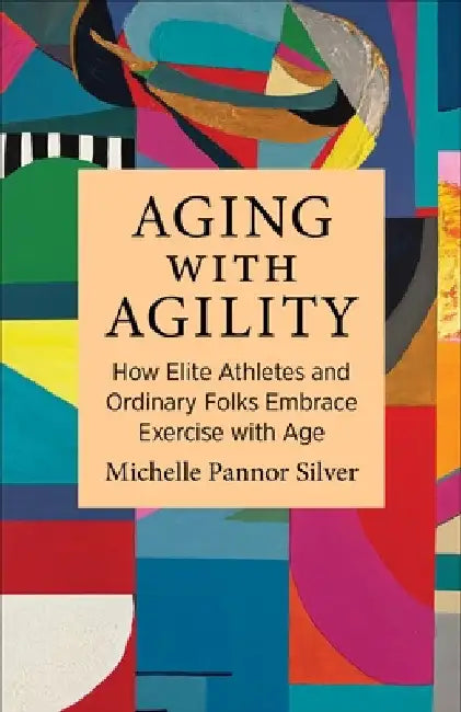 Aging with Agility: How Elite Athletes and Ordinary Folks Embrace Exercise with Age by Michelle Pannor Silver