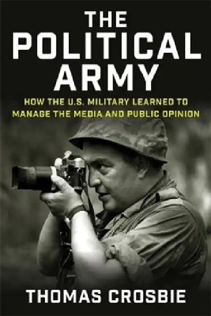 The Political Army: How the U.S. Military Learned to Manage the Media and Public Opinion by Thomas Crosbie