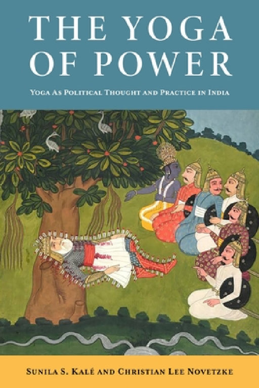 The Yoga of Power: Yoga as Political Thought and Practice in India by Christian Lee Novetzke, Sunila Kalé