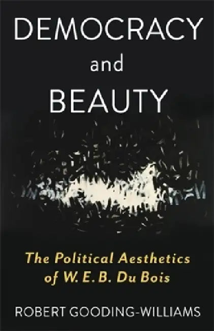 Democracy and Beauty: The Political Aesthetics of W. E. B. Du Bois by Robert Gooding-Williams