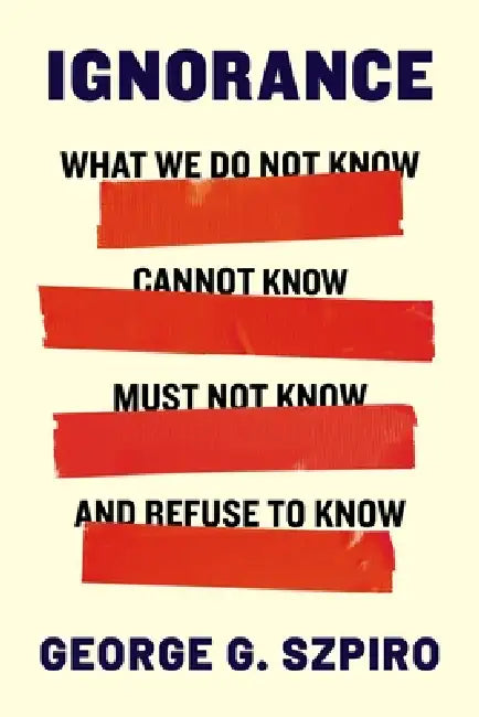 Ignorance: What We Do Not Know, Cannot Know, Must Not Know, and Refuse to Know by George G. Szpiro