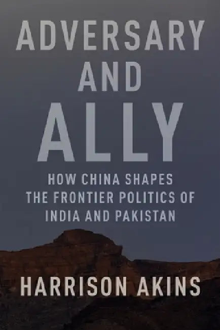Adversary and Ally: How China Shapes the Frontier Politics of India and Pakistan by Harrison Akins