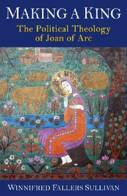 Making a King: The Political Theology of Joan of Arc by Winnifred Fallers Sullivan